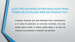 ¿QUÉTIPO DEWEBS ESTÁN INDICADAS PARA
TENER UN CATÁLOGO WEB DE PRODUCTOS ?
Cualquier empresa que esté dedicada total o parcialmente
a la venta de productos y/o servicios concretos. Con una
amplia gama donde el cliente pueda elegir a la hora de
comprar sus productos o contratar sus servicios.
 