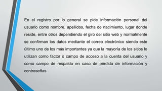 En el registro por lo general se pide información personal del
usuario como nombre, apellidos, fecha de nacimiento, lugar donde
reside, entre otros dependiendo el giro del sitio web y normalmente
se confirman los datos mediante el correo electrónico siendo este
último uno de los más importantes ya que la mayoría de los sitios lo
utilizan como factor o campo de acceso a la cuenta del usuario y
como campo de respaldo en caso de pérdida de información y
contraseñas.
 