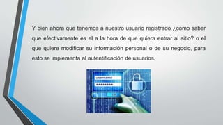 Y bien ahora que tenemos a nuestro usuario registrado ¿como saber
que efectivamente es el a la hora de que quiera entrar al sitio? o el
que quiere modificar su información personal o de su negocio, para
esto se implementa al autentificación de usuarios.
 