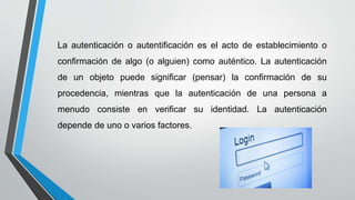 La autenticación o autentificación es el acto de establecimiento o
confirmación de algo (o alguien) como auténtico. La autenticación
de un objeto puede significar (pensar) la confirmación de su
procedencia, mientras que la autenticación de una persona a
menudo consiste en verificar su identidad. La autenticación
depende de uno o varios factores.
 