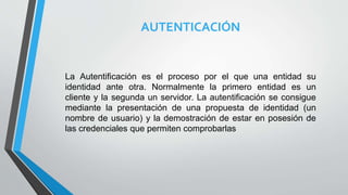 AUTENTICACIÓN
La Autentificación es el proceso por el que una entidad su
identidad ante otra. Normalmente la primero entidad es un
cliente y la segunda un servidor. La autentificación se consigue
mediante la presentación de una propuesta de identidad (un
nombre de usuario) y la demostración de estar en posesión de
las credenciales que permiten comprobarlas
 