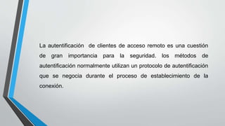 La autentificación de clientes de acceso remoto es una cuestión
de gran importancia para la seguridad. los métodos de
autentificación normalmente utilizan un protocolo de autentificación
que se negocia durante el proceso de establecimiento de la
conexión.
 