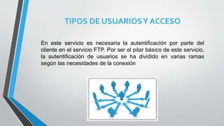 TIPOS DE USUARIOSY ACCESO
En este servicio es necesaria la autentificación por parte del
cliente en el servicio FTP. Por ser el pilar básico de este servicio,
la autentificación de usuarios se ha dividido en varias ramas
según las necesidades de la conexión
 