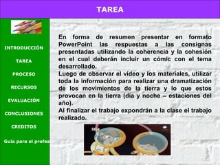 TAREA
INTRODUCCIÓN
TAREA
PROCESO
RECURSOS
EVALUACIÓN
CONCLUSIONES
CREDITOS
Guía para el profesor
En forma de resumen presentar en formato
PowerPoint las respuestas a las consignas
presentadas utilizando la coherencia y la cohesión
en el cual deberán incluir un cómic con el tema
desarrollado.
Luego de observar el video y los materiales, utilizar
toda la información para realizar una dramatización
de los movimientos de la tierra y lo que estos
provocan en la tierra (día y noche – estaciones del
año).
Al finalizar el trabajo expondrán a la clase el trabajo
realizado.
 