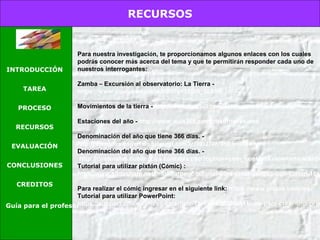 RECURSOS
INTRODUCCIÓN
TAREA
PROCESO
RECURSOS
EVALUACIÓN
CONCLUSIONES
CREDITOS
Guía para el profesor
Para nuestra investigación, te proporcionamos algunos enlaces con los cuales
podrás conocer más acerca del tema y que te permitirán responder cada uno de
nuestros interrogantes:
Zamba – Excursión al observatorio: La Tierra -
https://www.youtube.com/watch?v=1Iqh0_5LoSw
Movimientos de la tierra - http://www.aula365.com/post/movimientos-tierra
Estaciones del año - http://www.aula365.com/post/meses-ano
Denominación del año que tiene 366 días. - 
http://aprendizajedivertido.blogspot.com.ar/2012/02/ano-bisiesto.html
Denominación del año que tiene 366 días. -
http://cnaturales.cubaeduca.cu/index.php?option=com_content&view=article&id=
Tutorial para utilizar pixtón (Cómic) :
http://www.slideshare.net/marimarpego/tutorial-para-crear-comics-con-pixton-1661
Para realizar el cómic ingresar en el siguiente link: https://www.pixton.com/mx/
Tutorial para utilizar PowerPoint:
https://support.office.com/es-es/article/Tareas-b%C3%A1sicas-para-crear-una-pres
 