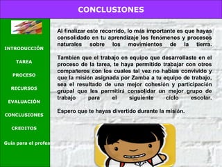 CONCLUSIONES
INTRODUCCIÓN
TAREA
PROCESO
RECURSOS
EVALUACIÓN
CONCLUSIONES
CREDITOS
Guía para el profesor
Al finalizar este recorrido, lo más importante es que hayas
consolidado en tu aprendizaje los fenómenos y procesos
naturales sobre los movimientos de la tierra.
También que el trabajo en equipo que desarrollaste en el
proceso de la tarea, te haya permitido trabajar con otros
compañeros con los cuales tal vez no habías convivido y
que la misión asignada por Zamba a tu equipo de trabajo,
sea el resultado de una mejor cohesión y participación
grupal que les permitirá consolidar un mejor grupo de
trabajo para el siguiente ciclo escolar.
Espero que te hayas divertido durante la misión.
 
