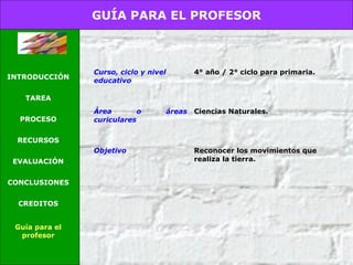 GUÍA PARA EL PROFESOR
INTRODUCCIÓN
TAREA
PROCESO
RECURSOS
EVALUACIÓN
CONCLUSIONES
CREDITOS
Guía para el
profesor
Curso, ciclo y nivel
educativo
4° año / 2° ciclo para primaria.
Área o áreas
curiculares
Ciencias Naturales.
Objetivo Reconocer los movimientos que
realiza la tierra.
 