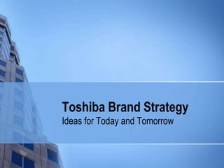 Toshiba Brand Strategy
Ideas for Today and Tomorrow
 