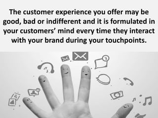 The customer experience you offer may be
good, bad or indifferent and it is formulated in
your customers’ mind every time ...
