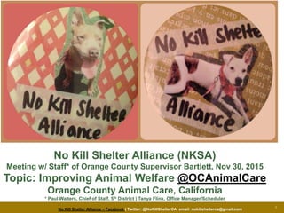 No Kill Shelter Alliance – Facebook | Twitter: @NoKillShelterCA email: nokillshelterca@gmail.com
1
No Kill Shelter Alliance (NKSA)
Meeting w/ Staff* of Orange County Supervisor Bartlett, Nov 30, 2015
Topic: Improving Animal Welfare @OCAnimalCare
Orange County Animal Care, California
* Paul Walters, Chief of Staff, 5th District | Tanya Flink, Office Manager/Scheduler
 