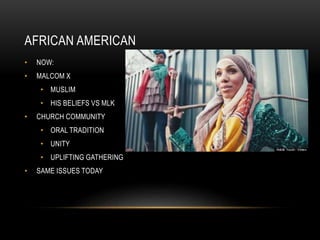 AFRICAN AMERICAN
• NOW:
• MALCOM X
• MUSLIM
• HIS BELIEFS VS MLK
• CHURCH COMMUNITY
• ORAL TRADITION
• UNITY
• UPLIFTING G...