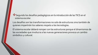 Segundo los desafíos pedagógicos en la introducción de lasTICS en el
sistema escolar.
Los desafíos son las transformaciones no solo de estructuras sino también de
quienes impartirán los saberes respeto a las tecnologías.
El sistema escolar deberá romper con las estructuras porque el dinamismos de
las sociedades que involucra a las nuevas generaciones provoca un cambio
simbólico y cultural.
 