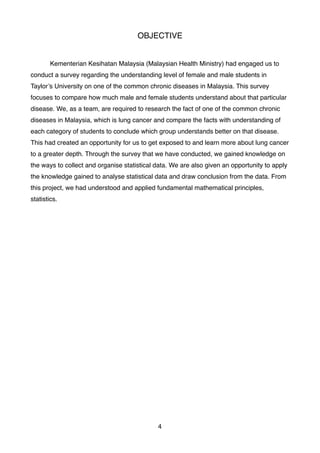 OBJECTIVE
Kementerian Kesihatan Malaysia (Malaysian Health Ministry) had engaged us to
conduct a survey regarding the understanding level of female and male students in
Taylor’s University on one of the common chronic diseases in Malaysia. This survey
focuses to compare how much male and female students understand about that particular
disease. We, as a team, are required to research the fact of one of the common chronic
diseases in Malaysia, which is lung cancer and compare the facts with understanding of
each category of students to conclude which group understands better on that disease.
This had created an opportunity for us to get exposed to and learn more about lung cancer
to a greater depth. Through the survey that we have conducted, we gained knowledge on
the ways to collect and organise statistical data. We are also given an opportunity to apply
the knowledge gained to analyse statistical data and draw conclusion from the data. From
this project, we had understood and applied fundamental mathematical principles,
statistics.
4
 