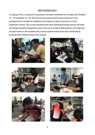 METHODOLOGY
In a group of ﬁve, a survey of Lung Cancer has been conducted for ﬁve days from October
14 - 16 & October 19 - 20. All of the survey questionnaires were printed out in the
hardcopy form to enable the collection and analysis of data to be done in a more
systematic manner. The survey questionnaires were distributed equally among 130 male
and female students respectively which sums up to a total of 260 students. Our target are
focused mainly on the students only. Survey questionnaires have been distributed to
students within different area of the campus.
5
 