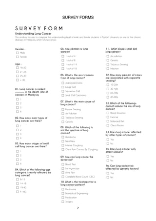 SURVEY FORMS
7
S U R V E Y F O R M
Understanding Lung Cancer
This analysis focuses to compare the understanding level of male and female students in Taylor’s University on one of the chronic
diseases in Malaysia, which is lung cancer.
Gender :
Male
Female
Age :
16-20
21-25
25-30
> 30
1
2
3
4
01. Lung cancer is ranked
_______ in the death rate of
cancers in Malaysia.
Headache
Breathless
Intense Coughing
Chest Pain Caused By Coughing
08. Which of the following is
not the symptom of lung
cancer?
Blood Test
Laryngoscopy
Urine Test
Complete Blood Count (CBC)
09. How can lung cancer be
detected?
Prednisone
Biomedical Engineering
Medication
Surgery
10. What is the treatment for a
lung cancer patient?
Air pollution
Genetic
Tobacco Smoking
Infection
11. What causes small cell
lung cancer?
10-20%
30-40%
60-70%
80-90%
12. How many percent of cases
are associated with cigarette
smoking?
Blood Donation
Exercise
Balanced Diet
Check Radon
13. Which of the followings
cannot reduce the risk of lung
cancer?
6-13
14-18
19-40
41-60
04. Which of the following age
category is mostly affected by
lung cancer?
1 out of 4
1 out of 8
1 out of 14
1 out of 18
05. How common is lung
cancer?
Yes
No
14. Does lung cancer affected
by other types of cancer?
Yes
No
15. Does lung cancer only
affect smokers?
Yes
No
16. Can lung cancer be
affected by genetic factors?
1
2
3
4
02. How many main types of
lung cancer are there?
1
2
3
4
03. How many stages of small
cell lung cancer are there?
Adenocarcinoma
Large Cell
Squamous Cell
Small Cell Carcinoma
06. What is the most common
type of lung cancer?
Passive Smoking
Air Pollution
Tobacco Smoking
Genetic
07. What is the main cause of
lung cancer?
 
