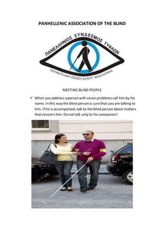 PANHELLENIC ASSOCIATION OF THE BLIND
MEETING BLIND PEOPLE
 When you address a person with vision problems call him by his
name. In this way the blind person is surethat you are talking to
him. If he is accompanied, talk to the blind person about matters
that concern him. Do not talk only to his companion!
 