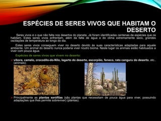 ESPÉCIES DE SERES VIVOS QUE HABITAM O
DESERTO
Seres vivos é o que não falta nos desertos do planeta. Já foram identificadas centenas de espécies que os
habitam. Estes seres vivos enfrentam, além da falta de água e do clima extremamente seco, grandes
oscilações de temperatura ao longo do dia.
Estes seres vivos conseguem viver no deserto devido às suas características adaptadas para aquele
ambiente. Um animal do deserto nunca poderia viver noutro bioma. Neste lugar os animais estão habituados a
viver com pouca água.
Espécies de seres vivos que vivem no deserto:
 víbora, camelo, crocodilo-do-Nilo, lagarto do deserto, escorpião, feneco, rato canguru do deserto, etc..
(animais);
 Principalmente as plantas xerófilas (são plantas que necessitam de pouca água para viver, possuindo
adaptações que lhes permite sobreviver) (plantas).
pt.wikipedia.org
meioambiente.culturamix.com
 