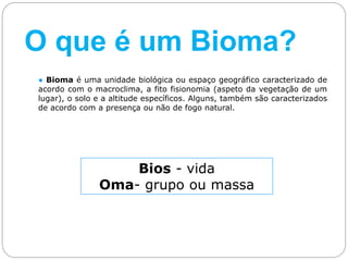 ● Bioma é uma unidade biológica ou espaço geográfico caracterizado de
acordo com o macroclima, a fito fisionomia (aspeto da vegetação de um
lugar), o solo e a altitude específicos. Alguns, também são caracterizados
de acordo com a presença ou não de fogo natural.
Bios - vida
Oma- grupo ou massa
O que é um Bioma?
 