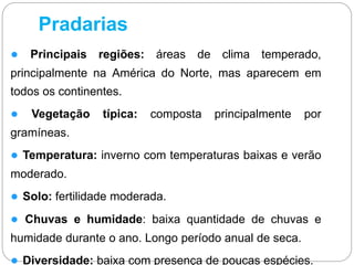 Pradarias
● Principais regiões: áreas de clima temperado,
principalmente na América do Norte, mas aparecem em
todos os continentes.
● Vegetação típica: composta principalmente por
gramíneas.
● Temperatura: inverno com temperaturas baixas e verão
moderado.
● Solo: fertilidade moderada.
● Chuvas e humidade: baixa quantidade de chuvas e
humidade durante o ano. Longo período anual de seca.
● Diversidade: baixa com presença de poucas espécies.
 