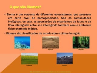 • Bioma é um conjunto de diferentes ecossistemas, que possuem
um certo nível de homogeneidade. São as comunidades
biológicas, ou seja, as populações de organismos da fauna e da
flora interagindo entre si e interagindo também com o ambiente
físico chamado biótipo.
• Biomas são classificados de acordo com o clima da região.
Aquático Deserto Floresta
Pradaria Tundra
http://meioambiente.culturamix.com/ecologia/o-que-sao-ecossistemas-terrestres
 