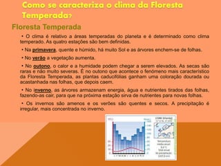 Floresta Temperada
• O clima é relativo a áreas temperadas do planeta e é determinado como clima
temperado. As quatro estações são bem definidas.
• Na primavera, quente e húmido, há muito Sol e as árvores enchem-se de folhas.
• No verão a vegetação aumenta.
• No outono, o calor e a humidade podem chegar a serem elevados. As secas são
raras e não muito severas. É no outono que acontece o fenómeno mais característico
da Floresta Temperada, as plantas caducifólias ganham uma coloração dourada ou
acastanhada nas folhas, que depois caem.
• No inverno, as árvores armazenam energia, água e nutrientes tirados das folhas,
fazendo-as cair, para que na próxima estação sirva de nutrientes para novas folhas.
• Os invernos são amenos e os verões são quentes e secos. A precipitação é
irregular, mais concentrada no inverno.
pedrotildes.home.sapo.p
t
 