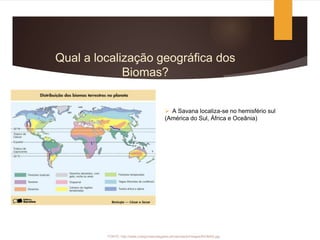 Qual a localização geográfica dos
Biomas?
 A Savana localiza-se no hemisfério sul
(América do Sul, África e Oceânia)
FONTE: http://www.colegiovascodagama.pt/ciencias3c/images/BIOMAS.jpg
 