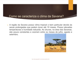 Como se caracteriza o clima da Savana?
 A região da Savana possui clima tropical e bem particular devido às
secas prolongadas que podem durar até 10 meses. Possui elevadas
temperaturas e humidade reduzida. As chuvas, na área das Savanas,
são pouco constantes e ocorrem entre os meses de julho, agosto e
setembro.
http://www.geografia7.com/climas-quentes.html
 