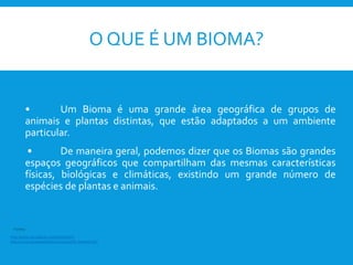 O QUE É UM BIOMA?
• Um Bioma é uma grande área geográfica de grupos de
animais e plantas distintas, que estão adaptados a um ambiente
particular.
• De maneira geral, podemos dizer que os Biomas são grandes
espaços geográficos que compartilham das mesmas características
físicas, biológicas e climáticas, existindo um grande número de
espécies de plantas e animais.
http://www.escolakids.com/bioma.htm
http://www.blueplanetbiomes.org/world_biomes.htm
Fontes:
 