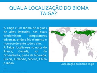 QUAL A LOCALIZAÇÃO DO BIOMA
TAIGA?
Localização do biomaTaiga
A Taiga é um Bioma de regiões
de altas latitudes, nas quais
predominam temperaturas
adversas, onde o frio é intenso e
rigoroso durante todo o ano.
A Taiga localiza-se no norte do
Alasca, Canadá, sul da
Groenlândia, parte da Noruega,
Suécia, Finlândia, Sibéria, China
e Japão.
http://www.mundoeducacao.com/geografia/taiga.htm
Fonte:
 