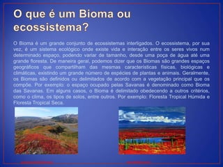 O Bioma é um grande conjunto de ecossistemas interligados. O ecossistema, por sua
vez, é um sistema ecológico onde existe vida e interação entre os seres vivos num
determinado espaço, podendo variar de tamanho, desde uma poça de água até uma
grande floresta. De maneira geral, podemos dizer que os Biomas são grandes espaços
geográficos que compartilham das mesmas características físicas, biológicas e
climáticas, existindo um grande número de espécies de plantas e animais. Geralmente,
os Biomas são definidos ou delimitados de acordo com a vegetação principal que os
compõe. Por exemplo: o espaço ocupado pelas Savanas é denominado como Bioma
das Savanas. Em alguns casos, o Bioma é delimitado obedecendo a outros critérios,
como o clima, os tipos de solos, entre outros. Por exemplo: Floresta Tropical Húmida e
Floresta Tropical Seca.
www.groundtruthtrekking.org www.walldesk.com.br
 