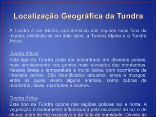A Tundra é um Bioma característico das regiões mais frias do
mundo, dividindo-se em dois tipos, a Tundra Alpina e a Tundra
Ártica:
Tundra Alpina
Este tipo de Tundra pode ser encontrado em diversos países,
mais precisamente nos pontos mais elevados das montanhas.
Nessas áreas a temperatura é muito baixa, com ocorrência de
intensos ventos. São identificados arbustos, ervas e musgos,
entre os quais vivem alguns animais, como cabras da
montanha, alces, marmotas e insetos.
Tundra Ártica
Este tipo de Tundra ocorre nas regiões polares sul e norte. A
vegetação é diretamente influenciada pela escassez de luz e de
chuva, além do frio excessivo e da falta de humidade. Devido às
 
