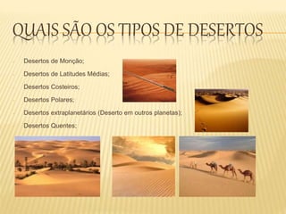 QUAIS SÃO OS TIPOS DE DESERTOS
- Desertos de Monção;
- Desertos de Latitudes Médias;
- Desertos Costeiros;
- Desertos Polares;
- Desertos extraplanetários (Deserto em outros planetas);
- Desertos Quentes;
 