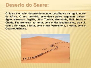 Deserto do Saara:
O Saara é o maior deserto do mundo. Localiza-se na região norte
de África. O seu território estende-se pelos seguintes países:
Egito, Marrocos, Argélia, Líbia, Tunísia, Mauritânia, Mali, Sudão e
Chade. Faz fronteira, ao norte, com o Mar Mediterrâneo, ao sul,
com o rio Níger, a leste, com o mar Vermelho e, a oeste, com o
Oceano Atlântico.
 
