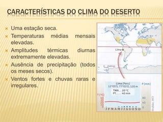 CARACTERÍSTICAS DO CLIMA DO DESERTO
 Uma estação seca.
 Temperaturas médias mensais
elevadas.
 Amplitudes térmicas diurnas
extremamente elevadas.
 Ausência de precipitação (todos
os meses secos).
 Ventos fortes e chuvas raras e
irregulares.
 