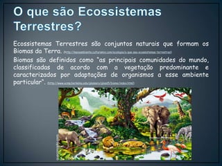 Ecossistemas Terrestres são conjuntos naturais que formam os
Biomas da Terra. (http://meioambiente.culturamix.com/ecologia/o-que-sao-ecossistemas-terrestres)
Biomas são definidos como “as principais comunidades do mundo,
classificadas de acordo com a vegetação predominante e
caracterizados por adaptações de organismos a esse ambiente
particular“. (http://www.ucmp.berkeley.edu/glossary/gloss5/biome/index.html)
queconceito.com.
br
 