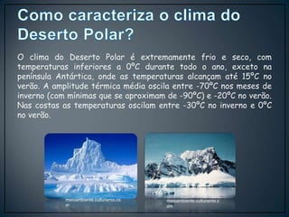 O clima do Deserto Polar é extremamente frio e seco, com
temperaturas inferiores a 0ºC durante todo o ano, exceto na
península Antártica, onde as temperaturas alcançam até 15ºC no
verão. A amplitude térmica média oscila entre -70ºC nos meses de
inverno (com mínimas que se aproximam de -90ºC) e -20ºC no verão.
Nas costas as temperaturas oscilam entre -30ºC no inverno e 0ºC
no verão.
meioambiente.culturamix.c
om
meioambiente.culturamix.co
m
 