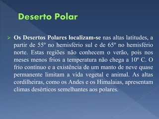  Os Desertos Polares localizam-se nas altas latitudes, a
partir de 55º no hemisfério sul e de 65º no hemisfério
norte. Estas regiões não conhecem o verão, pois nos
meses menos frios a temperatura não chega a 10º C. O
frio contínuo e a existência de um manto de neve quase
permanente limitam a vida vegetal e animal. As altas
cordilheiras, como os Andes e os Himalaias, apresentam
climas desérticos semelhantes aos polares.
 