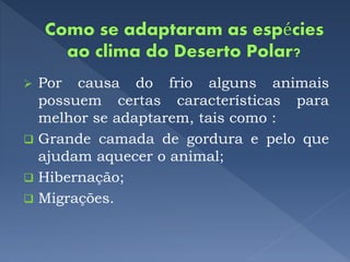  Por causa do frio alguns animais
possuem certas características para
melhor se adaptarem, tais como :
 Grande camada de gordura e pelo que
ajudam aquecer o animal;
 Hibernação;
 Migrações.
 