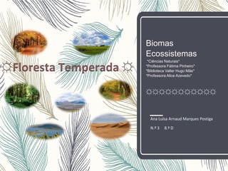Biomas
Ecossistemas
*Ciências Naturais*
*Professora Fátima Pinheiro*
*Biblioteca Valter Hugo Mãe*
*Professora Alice Azevedo*
☼☼☼☼☼☼☼☼☼☼☼
Ana Luísa Arnaud Marques Postiga
N.º 3 8.º D
☼Floresta Temperada ☼
 
