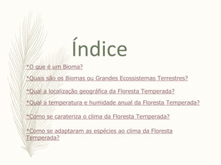 Índice
*O que é um Bioma?
*Quais são os Biomas ou Grandes Ecossistemas Terrestres?
*Qual a localização geográfica da Floresta Temperada?
*Qual a temperatura e humidade anual da Floresta Temperada?
*Como se carateriza o clima da Floresta Temperada?
*Como se adaptaram as espécies ao clima da Floresta
Temperada?
 