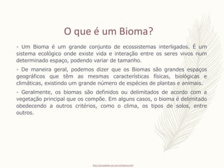 - Um Bioma é um grande conjunto de ecossistemas interligados. É um
sistema ecológico onde existe vida e interação entre os seres vivos num
determinado espaço, podendo variar de tamanho.
- De maneira geral, podemos dizer que os Biomas são grandes espaços
geográficos que têm as mesmas características físicas, biológicas e
climáticas, existindo um grande número de espécies de plantas e animais.
- Geralmente, os biomas são definidos ou delimitados de acordo com a
vegetação principal que os compõe. Em alguns casos, o bioma é delimitado
obedecendo a outros critérios, como o clima, os tipos de solos, entre
outros.
O que é um Bioma?
http://escolakids.uol.com.br/bioma.htm
 