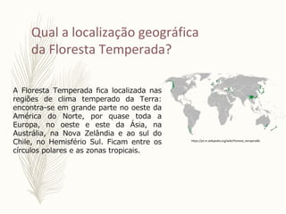 Qual a localização geográfica
da Floresta Temperada?
A Floresta Temperada fica localizada nas
regiões de clima temperado da Terra:
encontra-se em grande parte no oeste da
América do Norte, por quase toda a
Europa, no oeste e este da Ásia, na
Austrália, na Nova Zelândia e ao sul do
Chile, no Hemisfério Sul. Ficam entre os
círculos polares e as zonas tropicais.
https://pt.m.wikipedia.org/wiki/Floresta_temperada
 