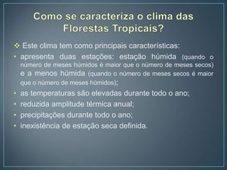  Este clima tem como principais características:
• apresenta duas estações: estação húmida (quando o
número de meses húmidos é maior que o número de meses secos)
e a menos húmida (quando o número de meses secos é maior
que o número de meses húmidos);
• as temperaturas são elevadas durante todo o ano;
• reduzida amplitude térmica anual;
• precipitações durante todo o ano;
• inexistência de estação seca definida.
 