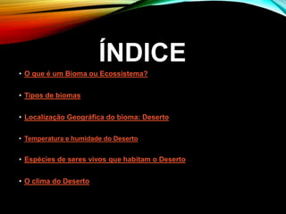 ÍNDICE
• O que é um Bioma ou Ecossistema?
• Tipos de biomas
• Localização Geográfica do bioma: Deserto
• Temperatura e humidade do Deserto
• Espécies de seres vivos que habitam o Deserto
• O clima do Deserto
 