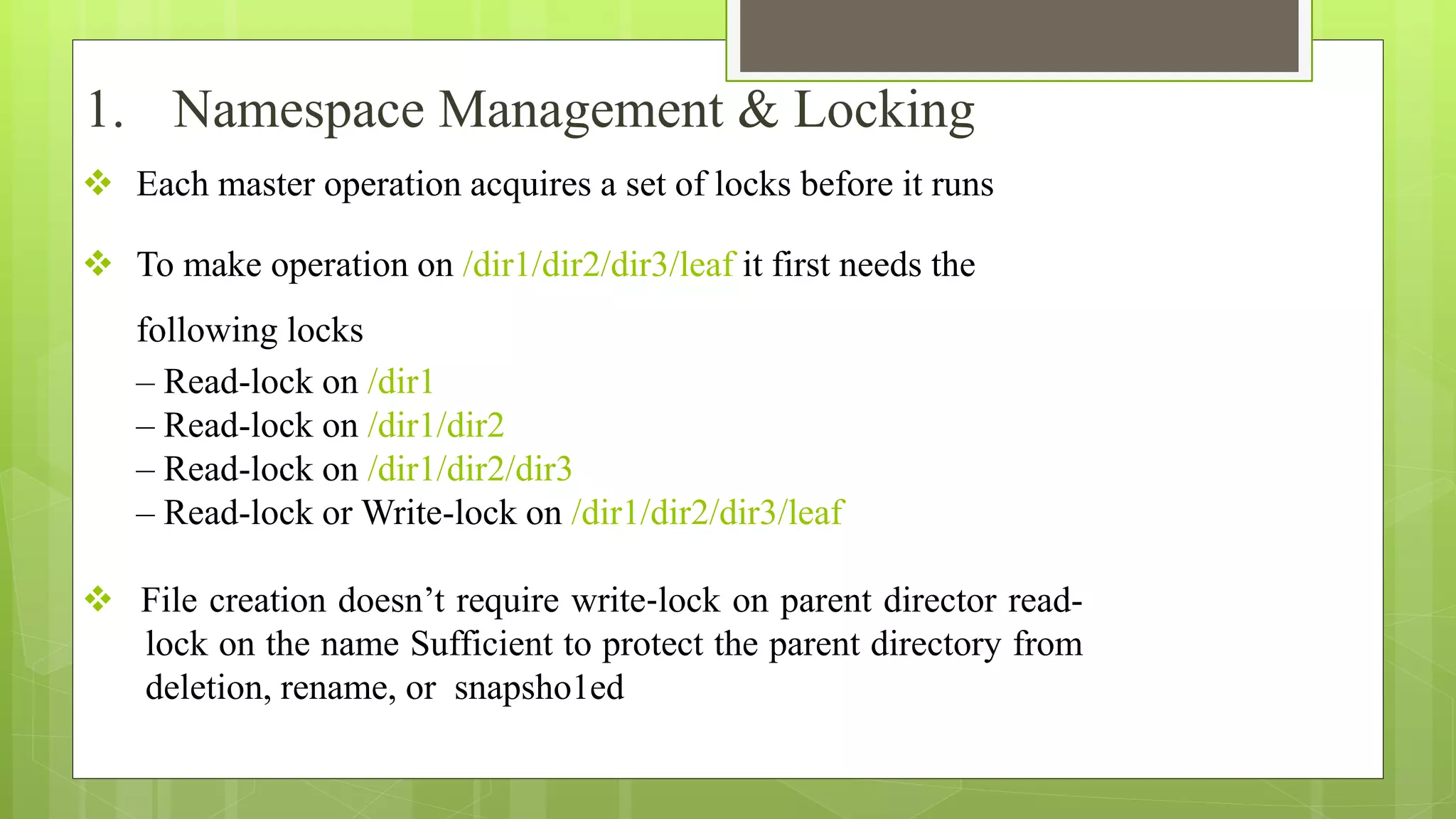  Each master operation acquires a set of locks before it runs
 To make operation on /dir1/dir2/dir3/leaf it first needs the
following locks
– Read-lock on /dir1
– Read-lock on /dir1/dir2
– Read-lock on /dir1/dir2/dir3
– Read-lock or Write-lock on /dir1/dir2/dir3/leaf
 File creation doesn’t require write‐lock on parent director read-
lock on the name Sufficient to protect the parent directory from
deletion, rename, or snapsho1ed
1. Namespace Management & Locking
 