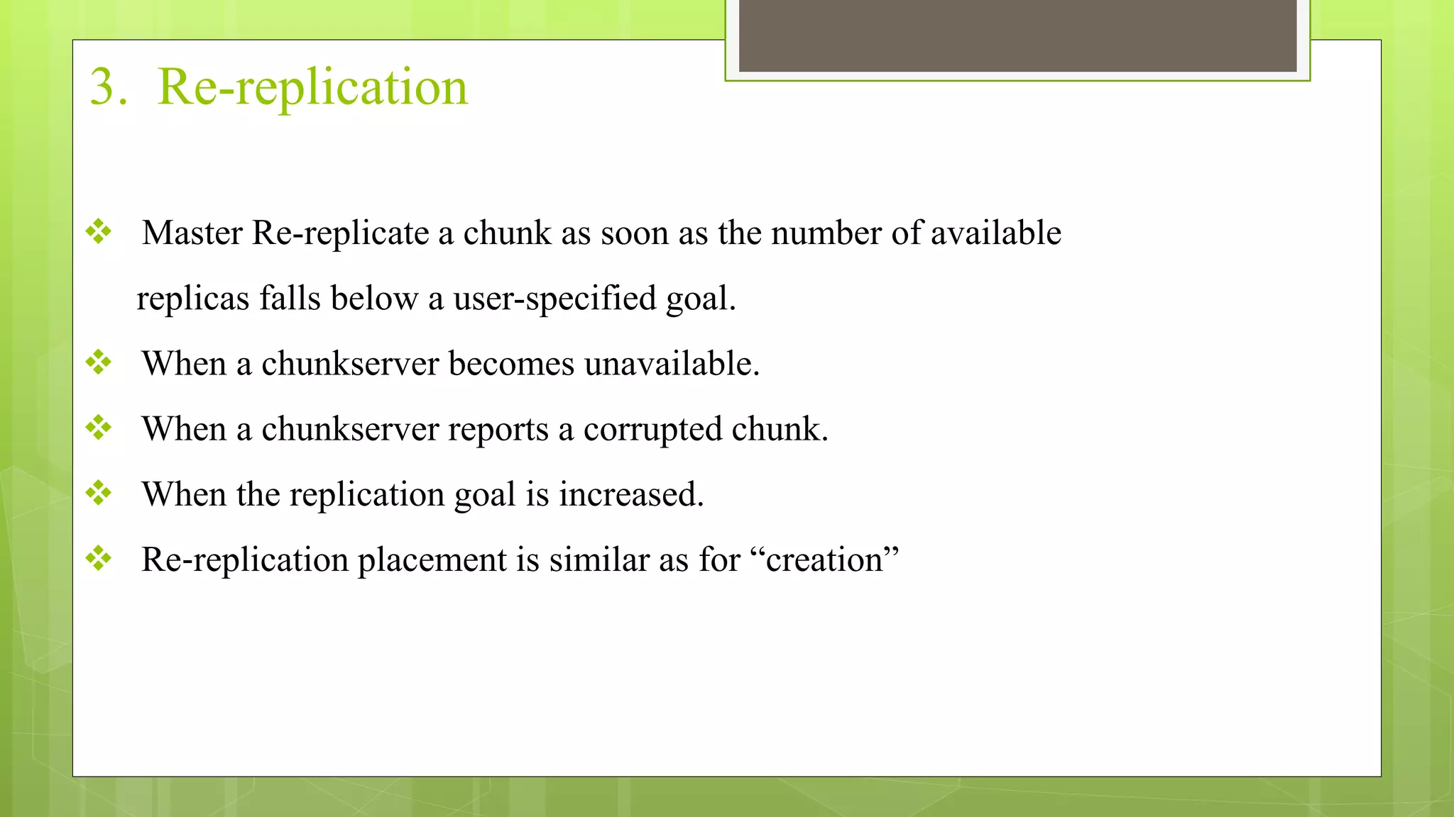 3. Re-replication
 Master Re-replicate a chunk as soon as the number of available
replicas falls below a user-specified goal.
 When a chunkserver becomes unavailable.
 When a chunkserver reports a corrupted chunk.
 When the replication goal is increased.
 Re‐replication placement is similar as for “creation”
 