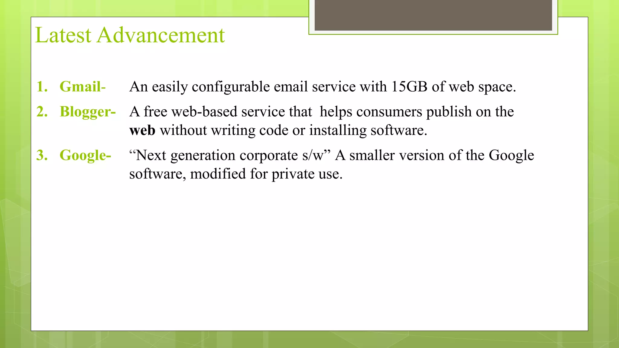 Latest Advancement
1. Gmail- An easily configurable email service with 15GB of web space.
2. Blogger- A free web-based service that helps consumers publish on the
web without writing code or installing software.
3. Google- “Next generation corporate s/w” A smaller version of the Google
software, modified for private use.
 