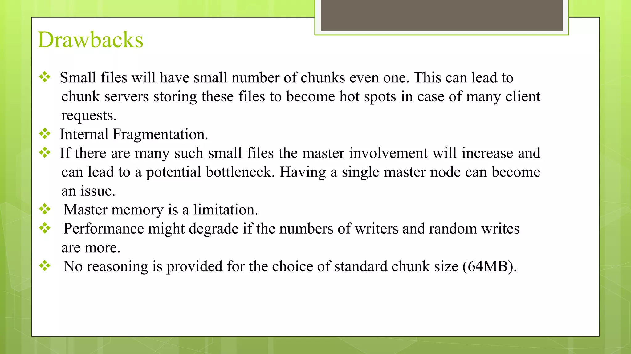  Small files will have small number of chunks even one. This can lead to
chunk servers storing these files to become hot spots in case of many client
requests.
 Internal Fragmentation.
 If there are many such small files the master involvement will increase and
can lead to a potential bottleneck. Having a single master node can become
an issue.
 Master memory is a limitation.
 Performance might degrade if the numbers of writers and random writes
are more.
 No reasoning is provided for the choice of standard chunk size (64MB).
Drawbacks
 