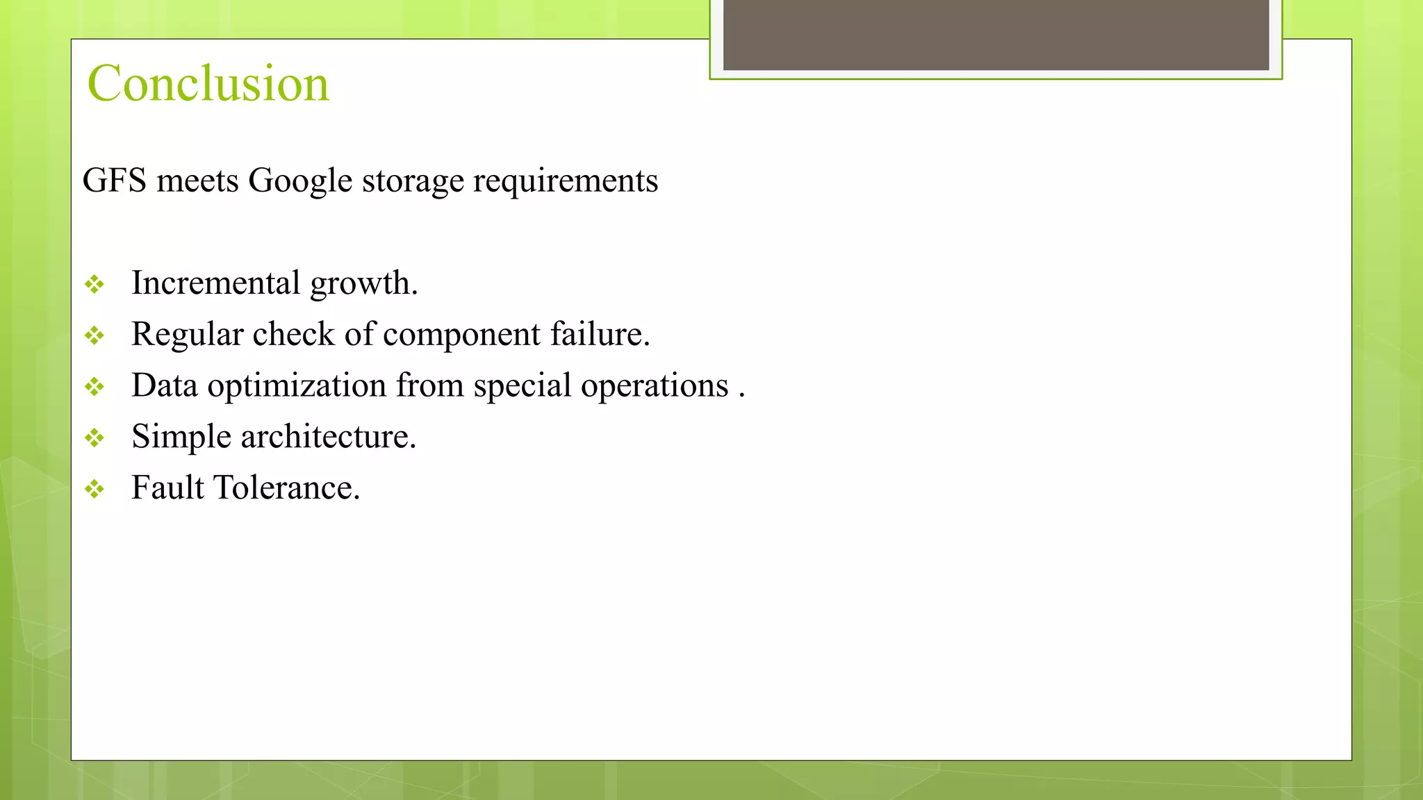 Conclusion
GFS meets Google storage requirements
 Incremental growth.
 Regular check of component failure.
 Data optimization from special operations .
 Simple architecture.
 Fault Tolerance.
 