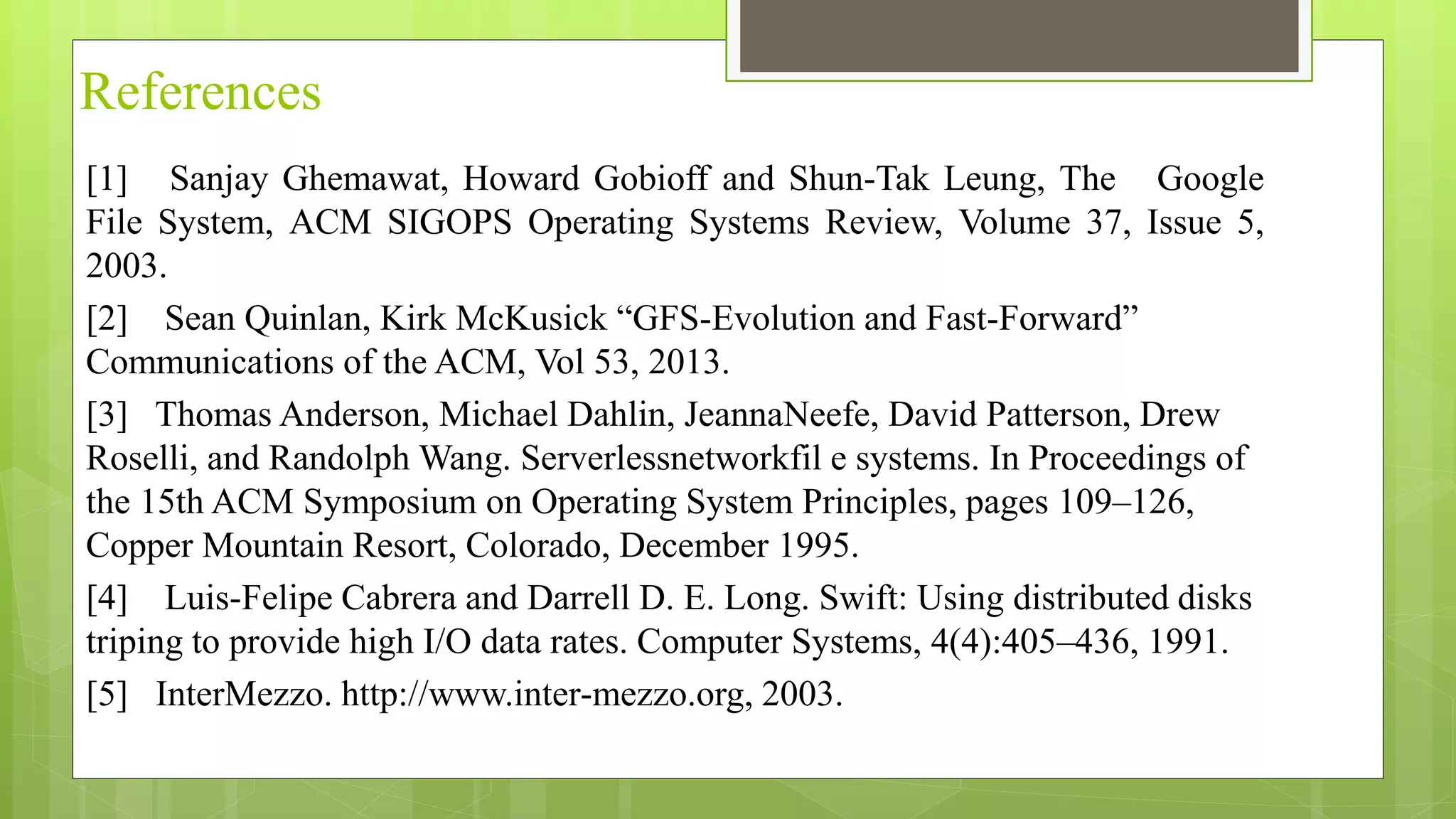 References
[1] Sanjay Ghemawat, Howard Gobioff and Shun-Tak Leung, The Google
File System, ACM SIGOPS Operating Systems Review, Volume 37, Issue 5,
2003.
[2] Sean Quinlan, Kirk McKusick “GFS-Evolution and Fast-Forward”
Communications of the ACM, Vol 53, 2013.
[3] Thomas Anderson, Michael Dahlin, JeannaNeefe, David Patterson, Drew
Roselli, and Randolph Wang. Serverlessnetworkfil e systems. In Proceedings of
the 15th ACM Symposium on Operating System Principles, pages 109–126,
Copper Mountain Resort, Colorado, December 1995.
[4] Luis-Felipe Cabrera and Darrell D. E. Long. Swift: Using distributed disks
triping to provide high I/O data rates. Computer Systems, 4(4):405–436, 1991.
[5] InterMezzo. http://www.inter-mezzo.org, 2003.
 